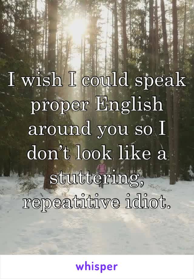 I wish I could speak proper English around you so I don’t look like a stuttering, repeatitive idiot.