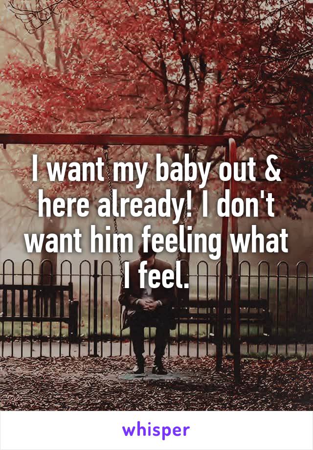 I want my baby out & here already! I don't want him feeling what I feel.