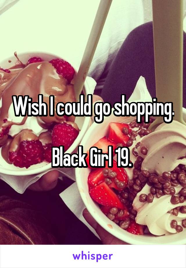 Wish I could go shopping. 
Black Girl 19. 