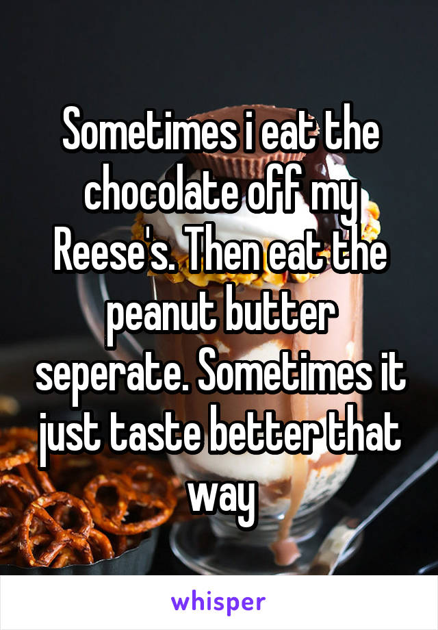 Sometimes i eat the chocolate off my Reese's. Then eat the peanut butter seperate. Sometimes it just taste better that way