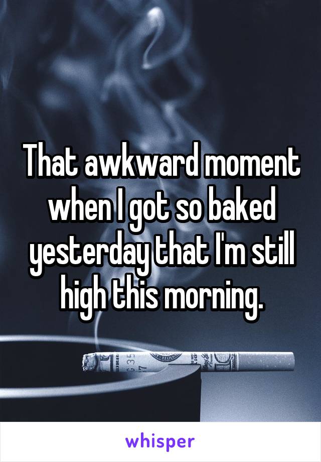 That awkward moment when I got so baked yesterday that I'm still high this morning.