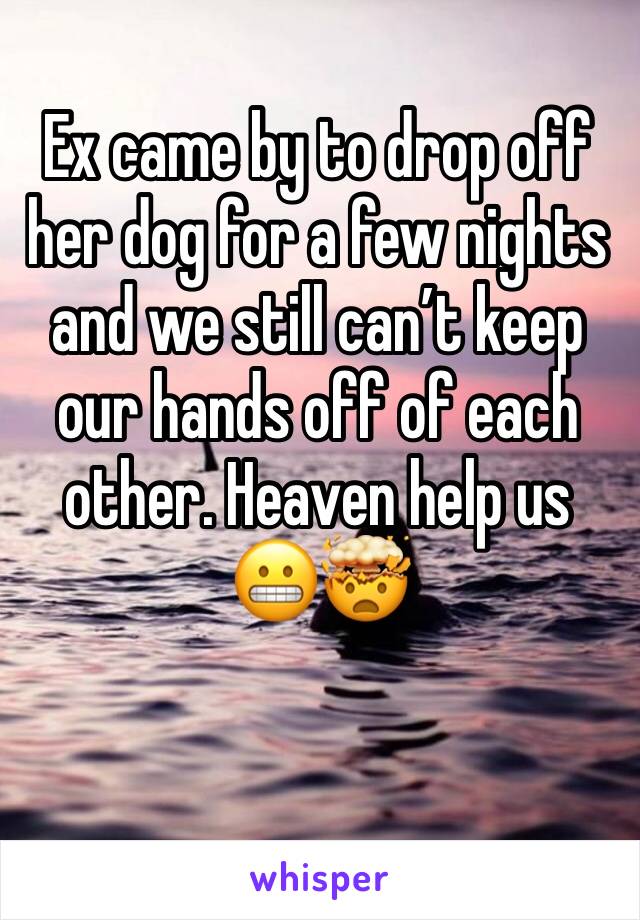 Ex came by to drop off her dog for a few nights and we still can’t keep our hands off of each other. Heaven help us 😬🤯