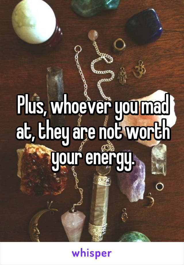 Plus, whoever you mad at, they are not worth your energy.