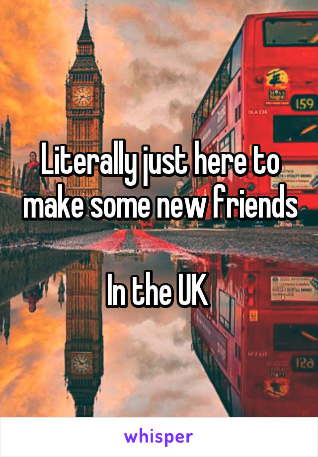 Literally just here to make some new friends 
In the UK 