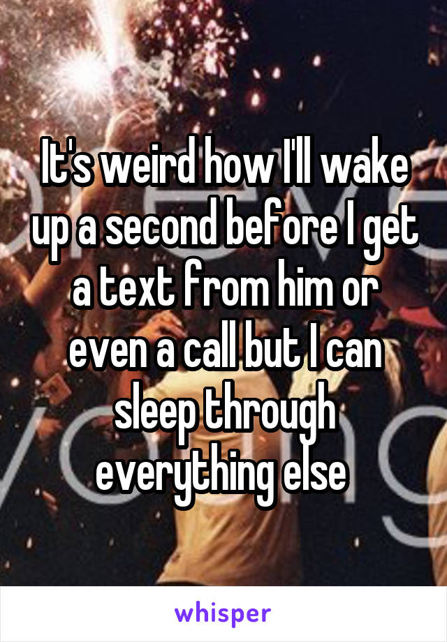 It's weird how I'll wake up a second before I get a text from him or even a call but I can sleep through everything else 