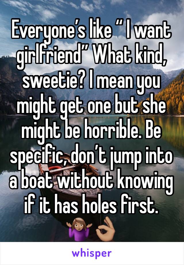 Everyone’s like “ I want girlfriend” What kind, sweetie? I mean you might get one but she might be horrible. Be specific, don’t jump into a boat without knowing if it has holes first.🤷🏽‍♀️👌🏽