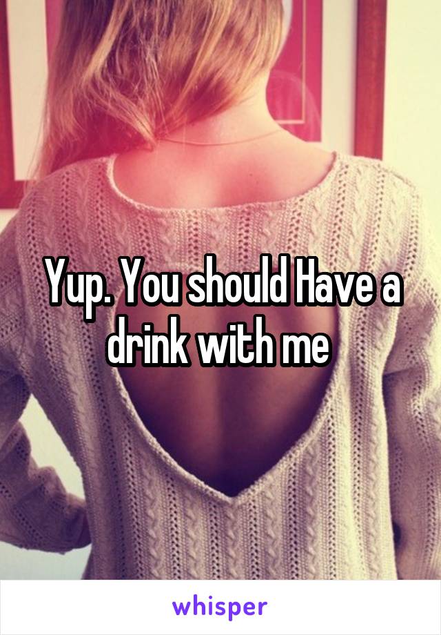 Yup. You should Have a drink with me 