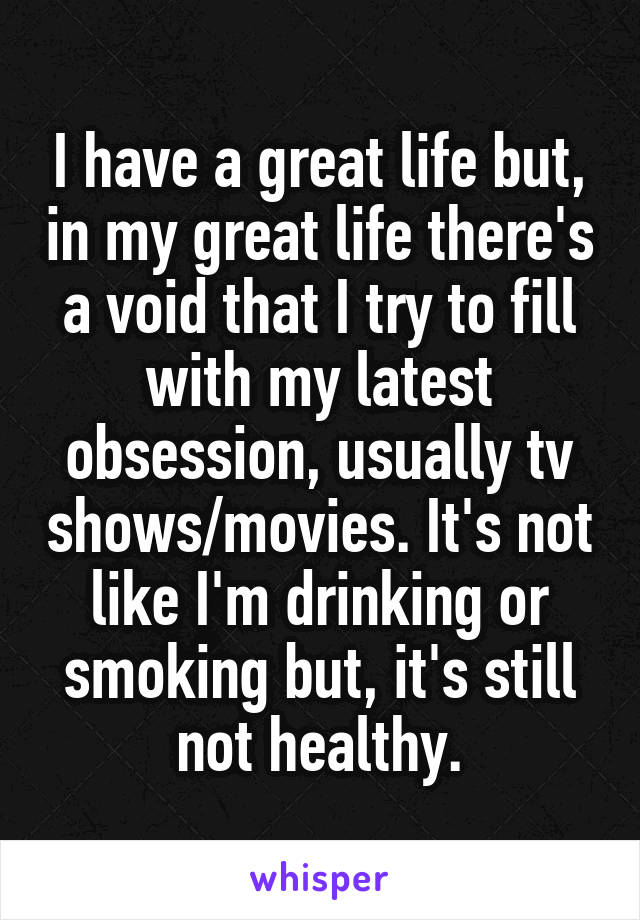 I have a great life but, in my great life there's a void that I try to fill with my latest obsession, usually tv shows/movies. It's not like I'm drinking or smoking but, it's still not healthy.