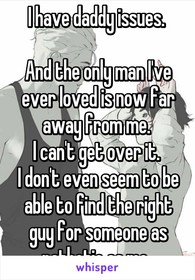 I have daddy issues. 

And the only man I've ever loved is now far away from me. 
I can't get over it. 
I don't even seem to be able to find the right guy for someone as pathetic as me. 