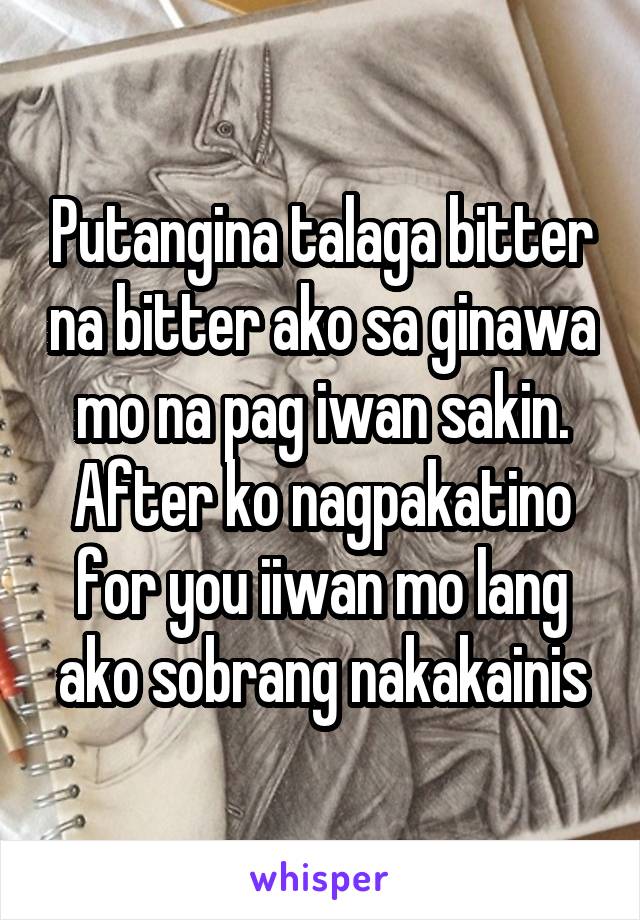 Putangina talaga bitter na bitter ako sa ginawa mo na pag iwan sakin. After ko nagpakatino for you iiwan mo lang ako sobrang nakakainis