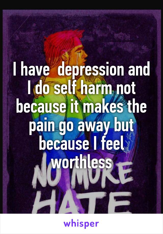 I have  depression and I do self harm not because it makes the pain go away but because I feel worthless