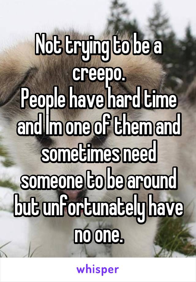 Not trying to be a creepo.
People have hard time and Im one of them and sometimes need someone to be around but unfortunately have no one.