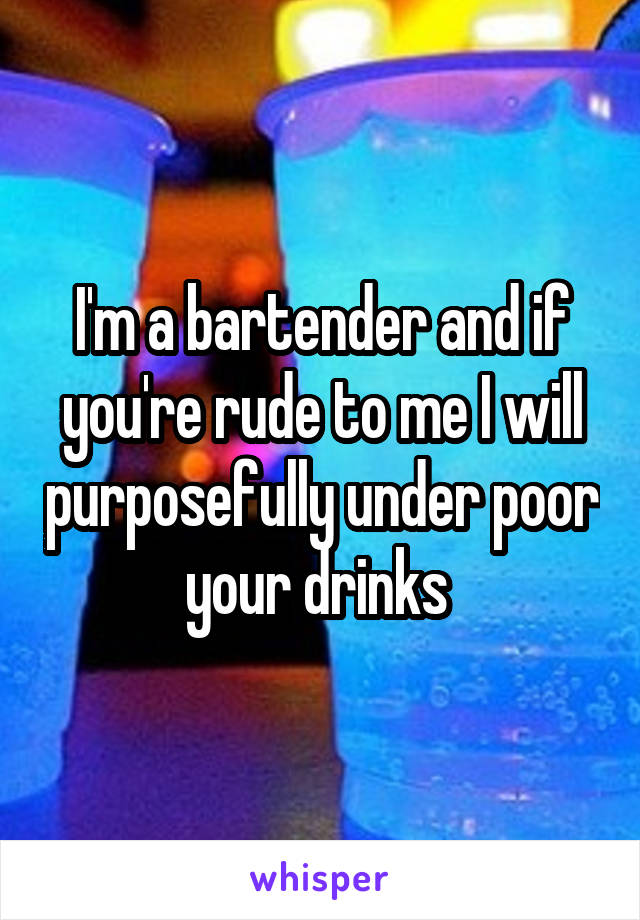 I'm a bartender and if you're rude to me I will purposefully under poor your drinks 