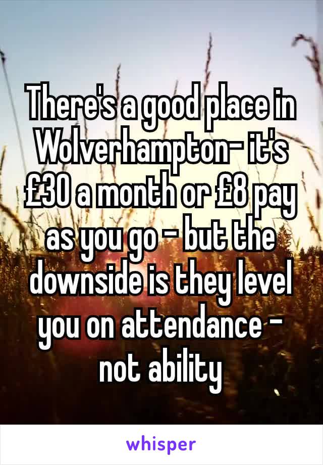 There's a good place in Wolverhampton- it's £30 a month or £8 pay as you go - but the downside is they level you on attendance - not ability