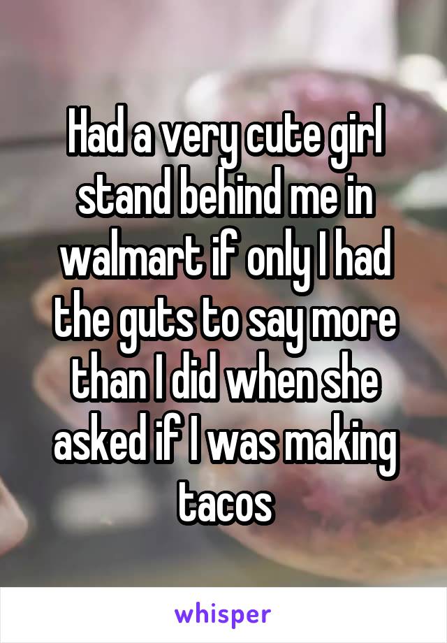 Had a very cute girl stand behind me in walmart if only I had the guts to say more than I did when she asked if I was making tacos