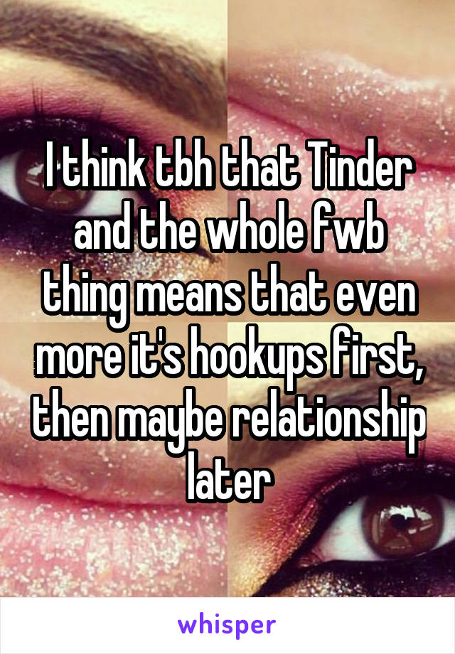 I think tbh that Tinder and the whole fwb thing means that even more it's hookups first, then maybe relationship later