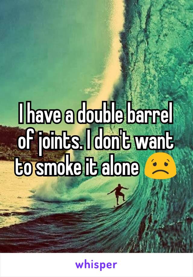 I have a double barrel of joints. I don't want to smoke it alone 😟