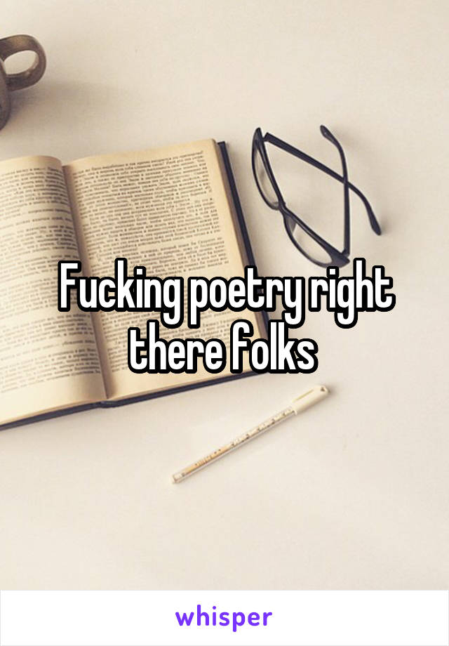 Fucking poetry right there folks 