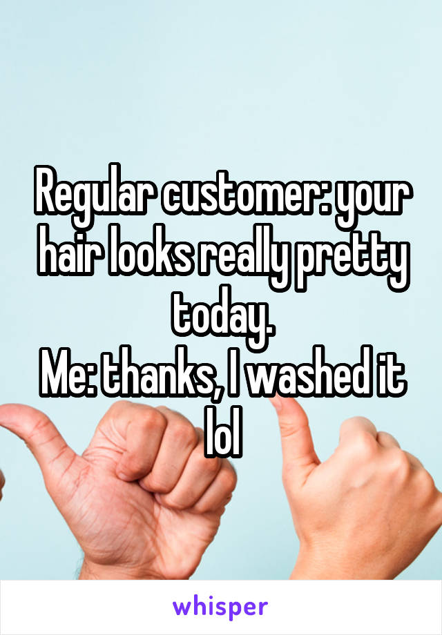 Regular customer: your hair looks really pretty today.
Me: thanks, I washed it lol