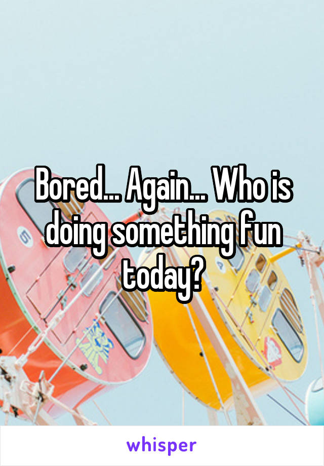 Bored... Again... Who is doing something fun today?