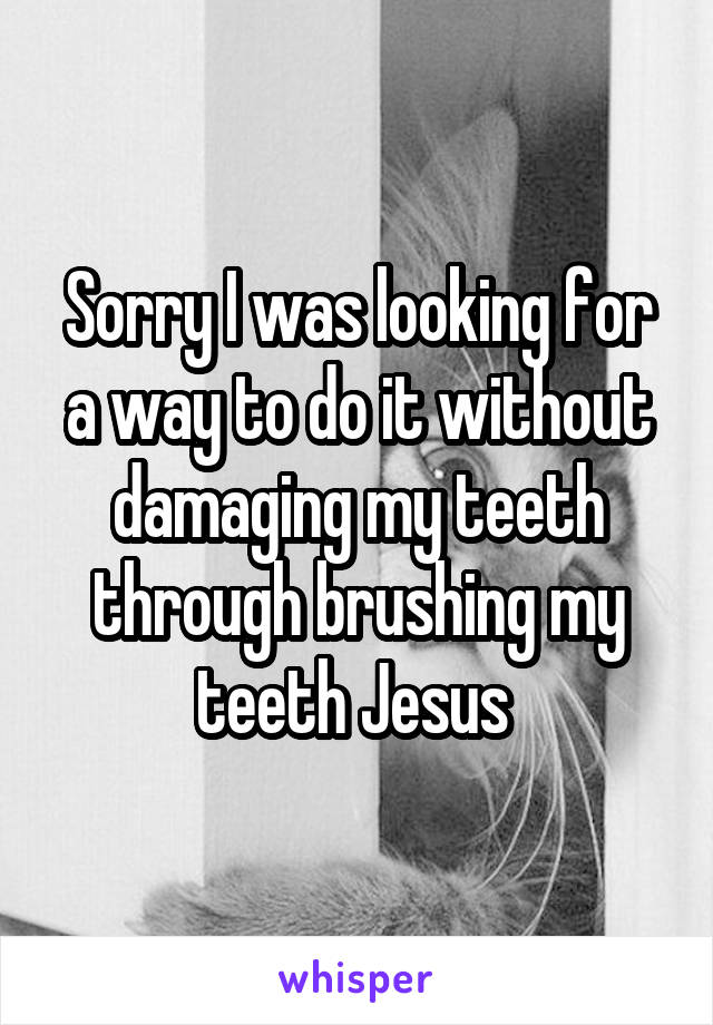 Sorry I was looking for a way to do it without damaging my teeth through brushing my teeth Jesus 