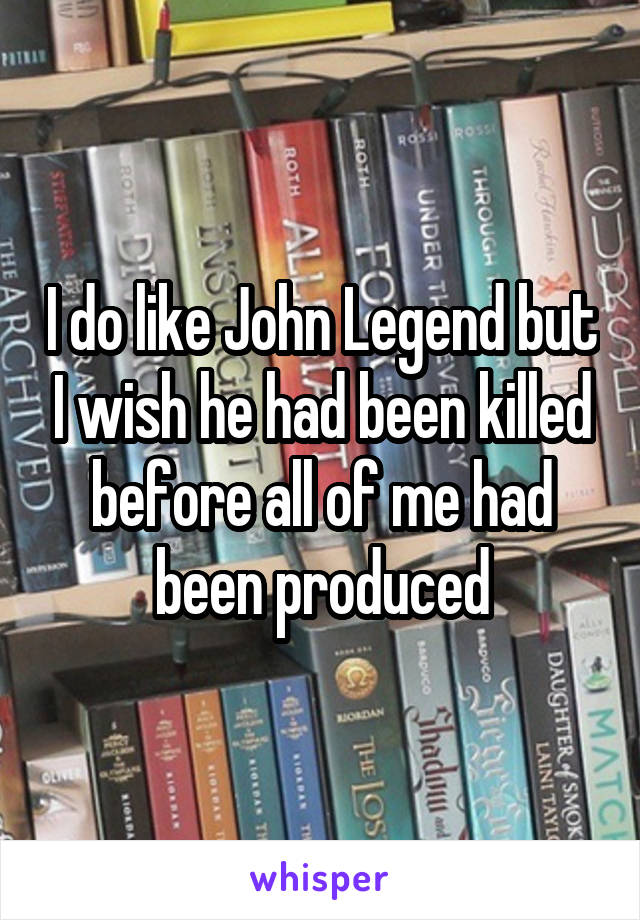 I do like John Legend but I wish he had been killed before all of me had been produced