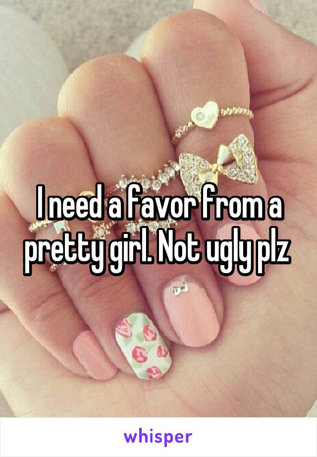 I need a favor from a pretty girl. Not ugly plz 