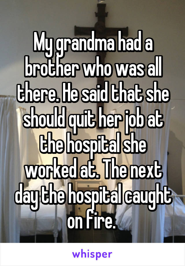 My grandma had a brother who was all there. He said that she should quit her job at the hospital she worked at. The next day the hospital caught on fire. 