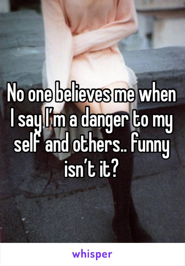 No one believes me when I say I’m a danger to my self and others.. funny isn’t it?