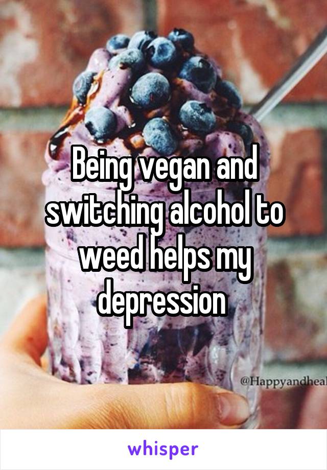 Being vegan and switching alcohol to weed helps my depression 