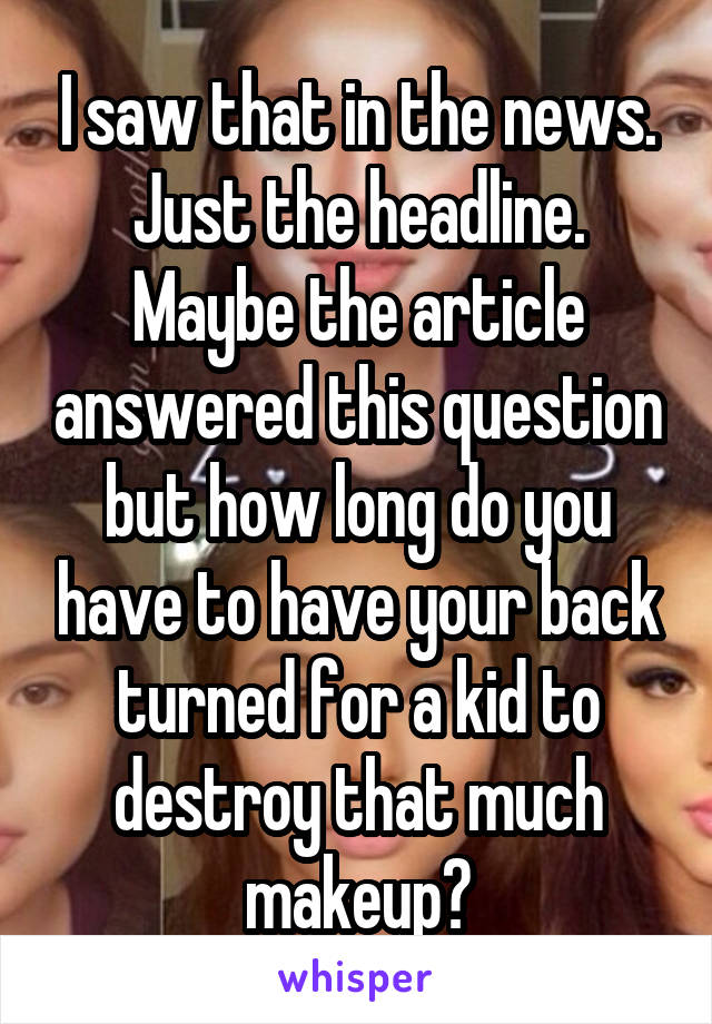I saw that in the news. Just the headline. Maybe the article answered this question but how long do you have to have your back turned for a kid to destroy that much makeup?