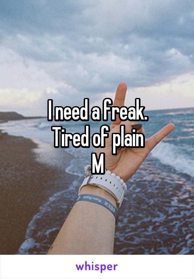 I need a freak.
Tired of plain
M