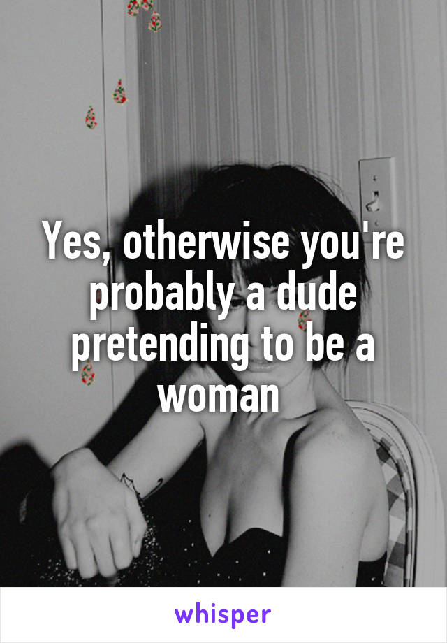 Yes, otherwise you're probably a dude pretending to be a woman 