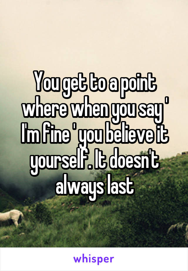 You get to a point where when you say ' I'm fine ' you believe it yourself. It doesn't always last