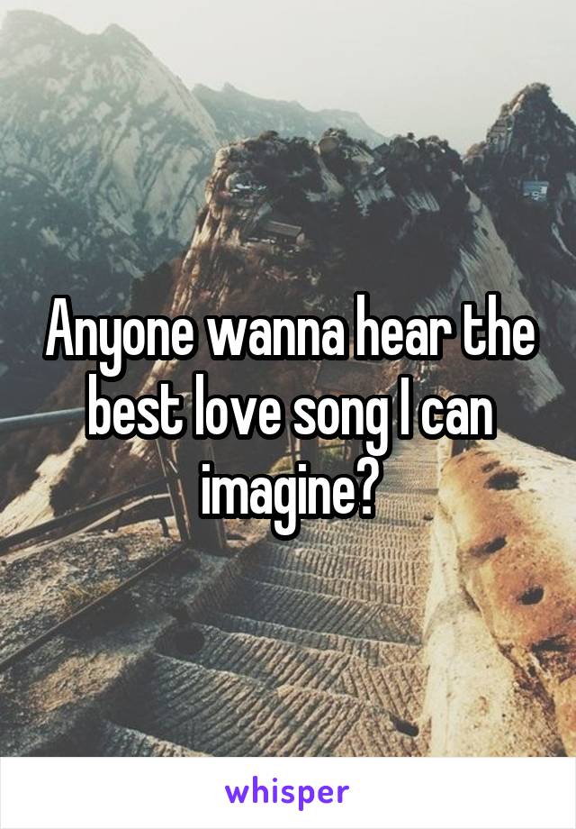 Anyone wanna hear the best love song I can imagine?