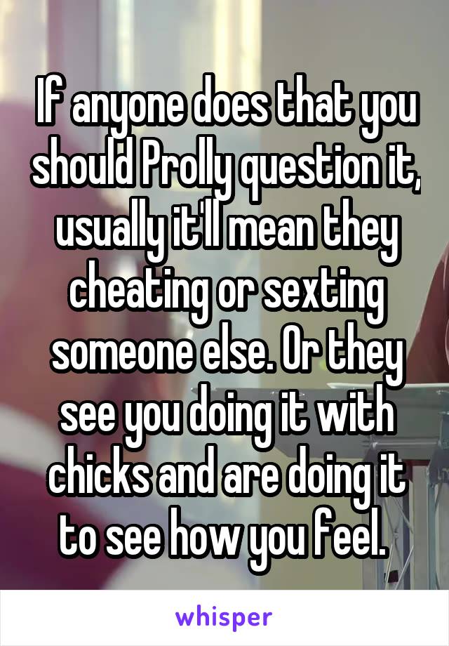 If anyone does that you should Prolly question it, usually it'll mean they cheating or sexting someone else. Or they see you doing it with chicks and are doing it to see how you feel. 