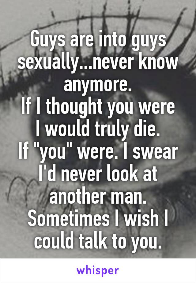 Guys are into guys sexually...never know anymore.
If I thought you were I would truly die.
If "you" were. I swear I'd never look at another man. Sometimes I wish I could talk to you.