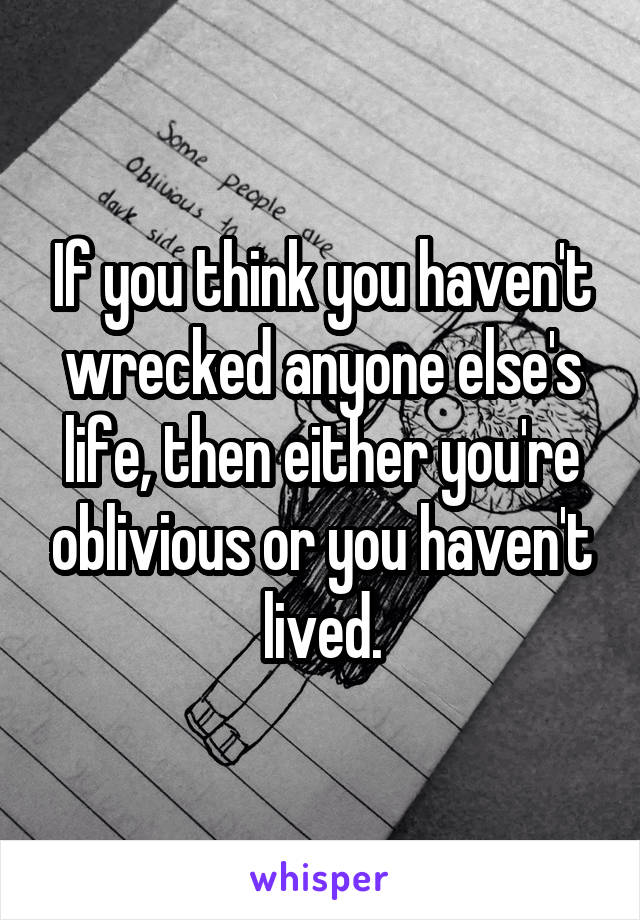 If you think you haven't wrecked anyone else's life, then either you're oblivious or you haven't lived.