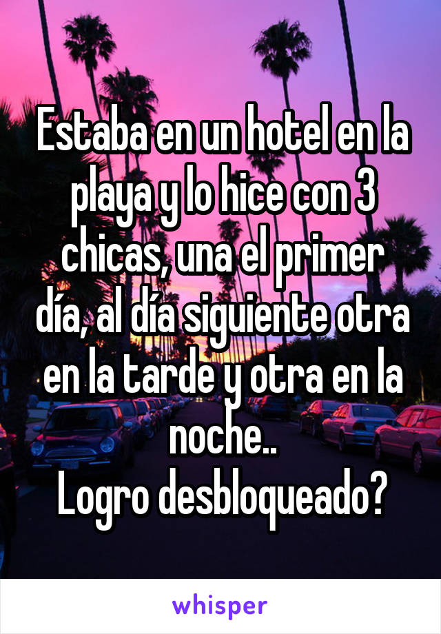 Estaba en un hotel en la playa y lo hice con 3 chicas, una el primer día, al día siguiente otra en la tarde y otra en la noche..
Logro desbloqueado?