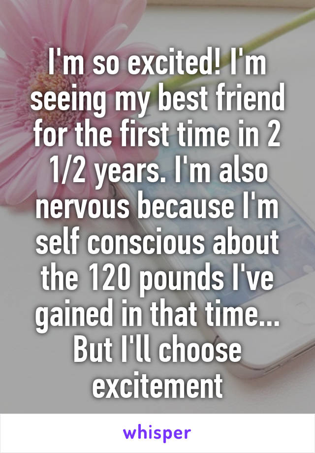 I'm so excited! I'm seeing my best friend for the first time in 2 1/2 years. I'm also nervous because I'm self conscious about the 120 pounds I've gained in that time... But I'll choose excitement