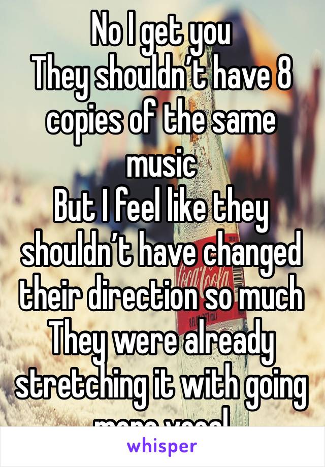 No I get you
They shouldn’t have 8 copies of the same music
But I feel like they shouldn’t have changed their direction so much
They were already stretching it with going more vocal