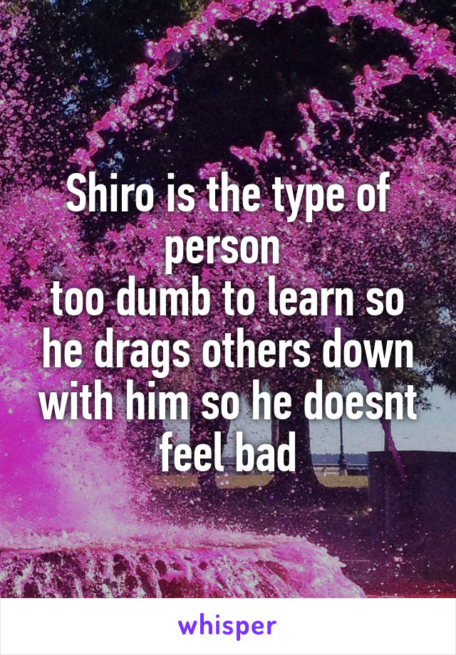 Shiro is the type of person 
too dumb to learn so he drags others down with him so he doesnt feel bad