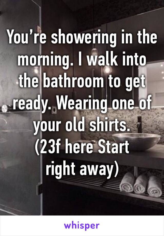 You’re showering in the morning. I walk into the bathroom to get ready. Wearing one of your old shirts.
(23f here Start right away)