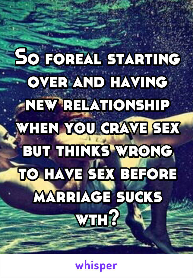 So foreal starting over and having new relationship when you crave sex but thinks wrong to have sex before marriage sucks wth?