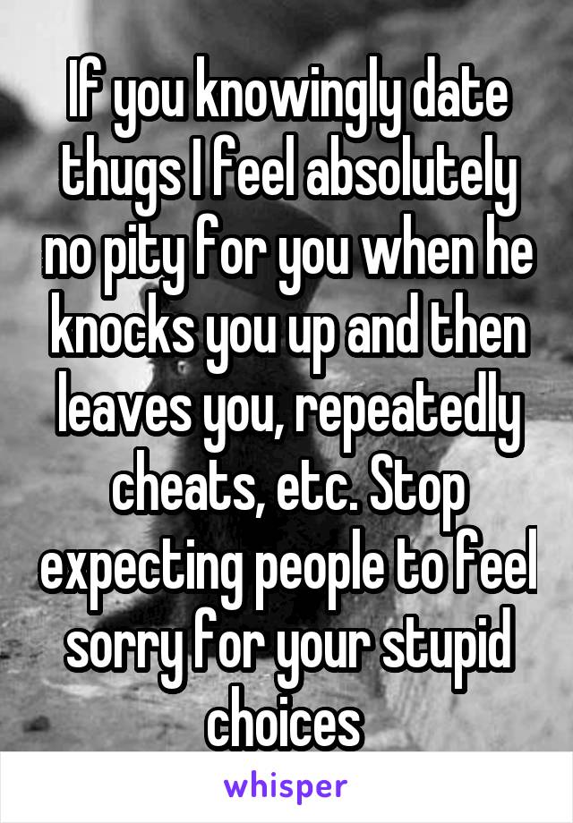 If you knowingly date thugs I feel absolutely no pity for you when he knocks you up and then leaves you, repeatedly cheats, etc. Stop expecting people to feel sorry for your stupid choices 