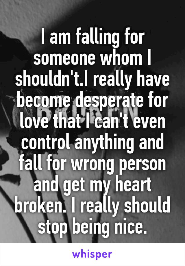 I am falling for someone whom I shouldn't.I really have become desperate for love that I can't even control anything and fall for wrong person and get my heart broken. I really should stop being nice.