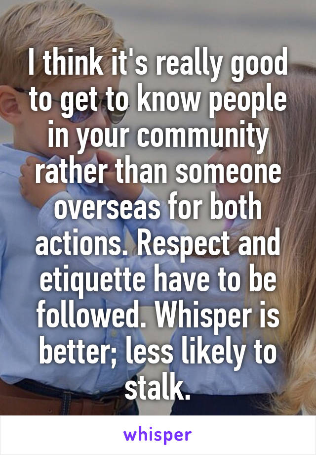 I think it's really good to get to know people in your community rather than someone overseas for both actions. Respect and etiquette have to be followed. Whisper is better; less likely to stalk.