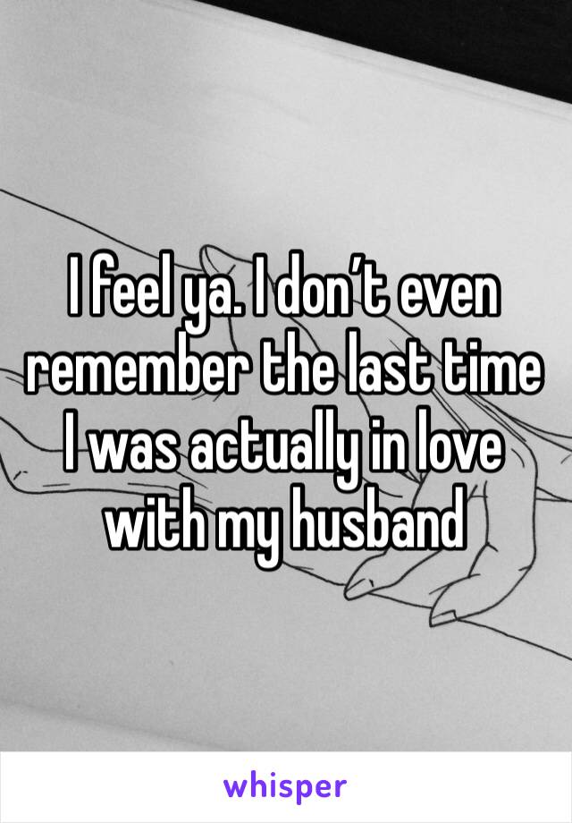 I feel ya. I don’t even remember the last time I was actually in love with my husband 