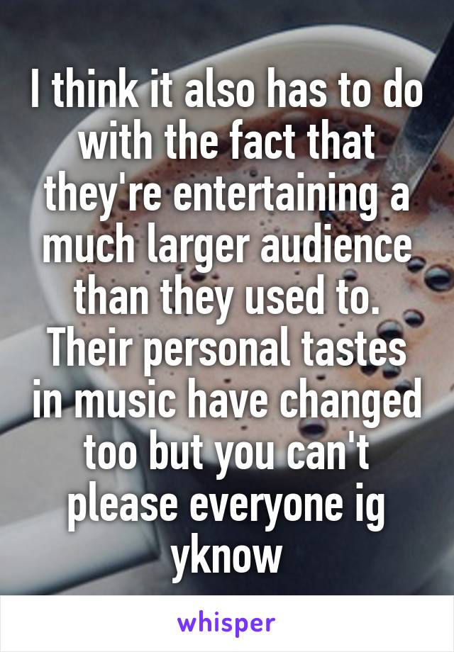 I think it also has to do with the fact that they're entertaining a much larger audience than they used to. Their personal tastes in music have changed too but you can't please everyone ig yknow