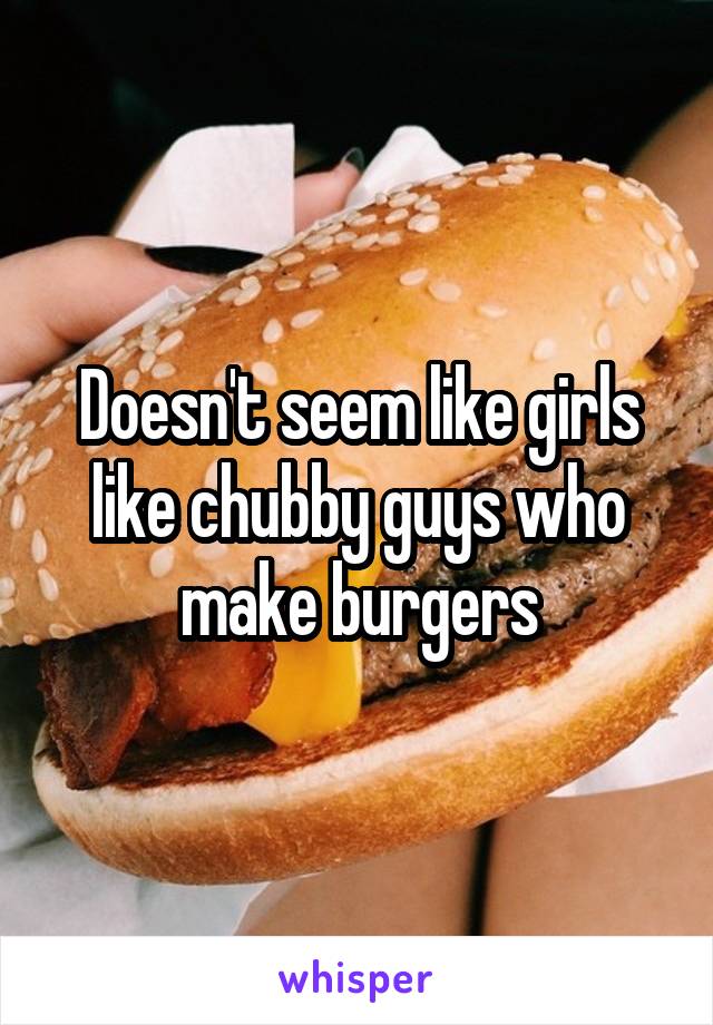 Doesn't seem like girls like chubby guys who make burgers